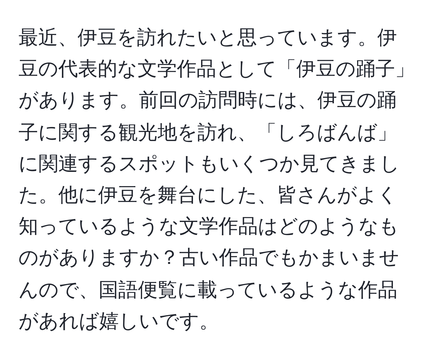 最近、伊豆を訪れたいと思っています。伊豆の代表的な文学作品として「伊豆の踊子」があります。前回の訪問時には、伊豆の踊子に関する観光地を訪れ、「しろばんば」に関連するスポットもいくつか見てきました。他に伊豆を舞台にした、皆さんがよく知っているような文学作品はどのようなものがありますか？古い作品でもかまいませんので、国語便覧に載っているような作品があれば嬉しいです。