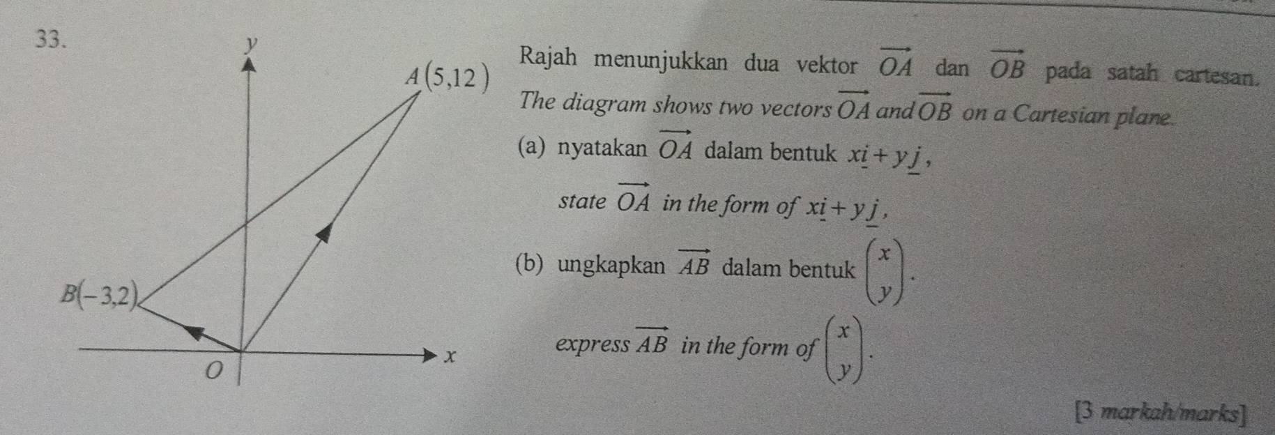 Rajah menunjukkan dua vektor vector OA dan vector OB pada satah cartesan.
The diagram shows two vectors vector OA and vector OB on a Cartesian plane.
(a) nyatakan vector OA dalam bentuk x_ i+y_ j,
state vector OA in the form of x_ i+y_ j,
(b) ungkapkan vector AB dalam bentuk beginpmatrix x yendpmatrix .
express vector AB in the form of beginpmatrix x yendpmatrix .
[3 markah/marks]