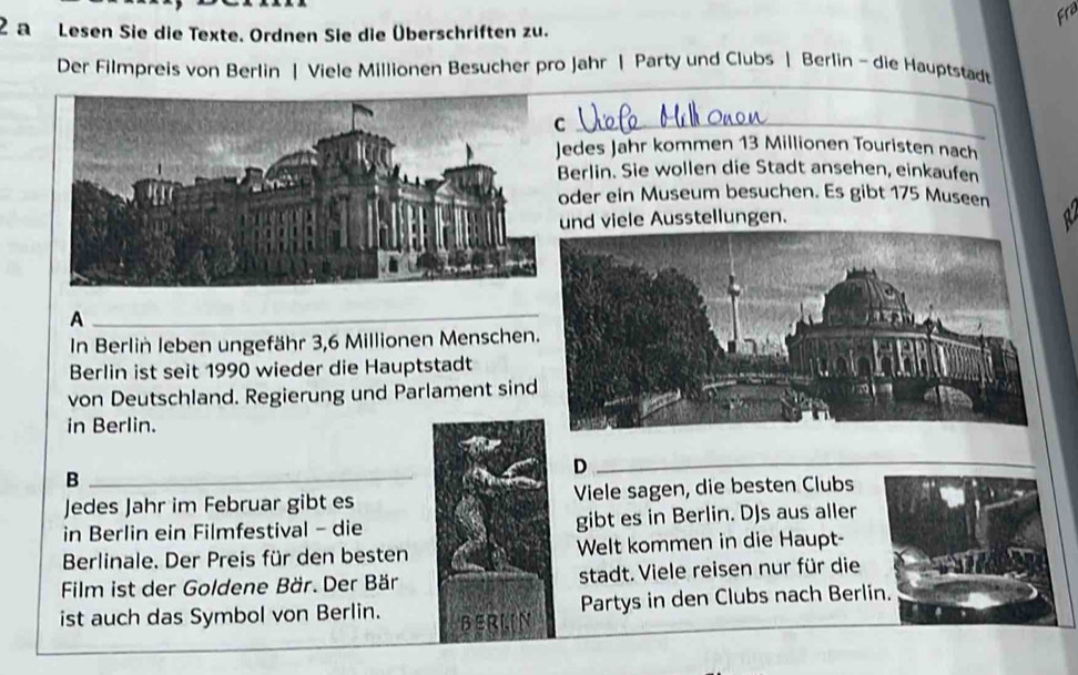 Fra 
2 a Lesen Sie die Texte. Ordnen Sie die Überschriften zu. 
_ 
_ 
Der Filmpreis von Berlin | Viele Millionen Besucher pro Jahr | Party und Clubs | Berlin - die Hauptstad 
edes Jahr kommen 13 Millionen Touristen nach 
erlin. Sie wollen die Stadt ansehen, einkaufen 
der ein Museum besuchen. Es gibt 175 Museen 
und viele Ausstellungen. 
A 
_ 
In Berliń leben ungefähr 3,6 Millionen Menschen 
Berlin ist seit 1990 wieder die Hauptstadt 
von Deutschland. Regierung und Parlament sin 
in Berlin. 
_D 
_ 
_ 
_B 
Jedes Jahr im Februar gibt es Viele sagen, die besten Clubs 
in Berlin ein Filmfestival - die gibt es in Berlin. DJs aus aller 
Berlinale. Der Preis für den besten Welt kommen in die Haupt- 
Film ist der Goldene Bär. Der Bär stadt. Viele reisen nur für die 
ist auch das Symbol von Berlin. BERLIN Partys in den Clubs nach Berlin.