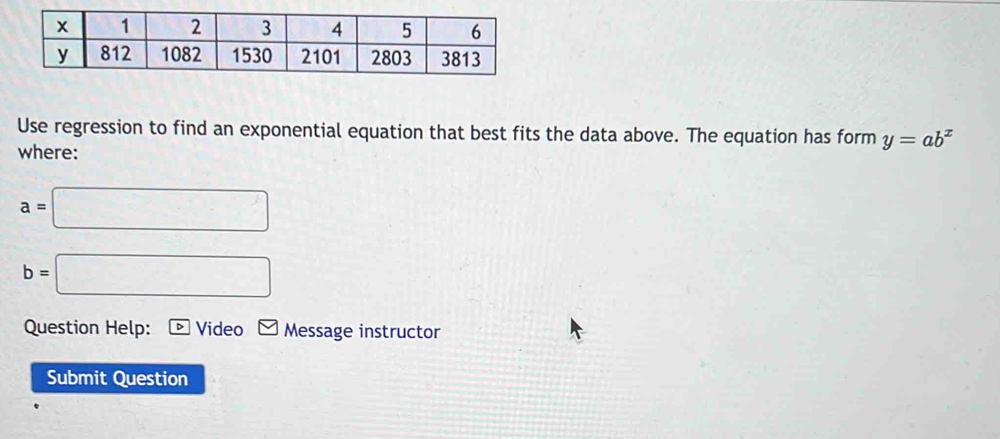 Use regression to find an exponential equation that best fits the data above. The equation has form y=ab^x
where:
a=□
b=□
Question Help: Video Message instructor 
Submit Question