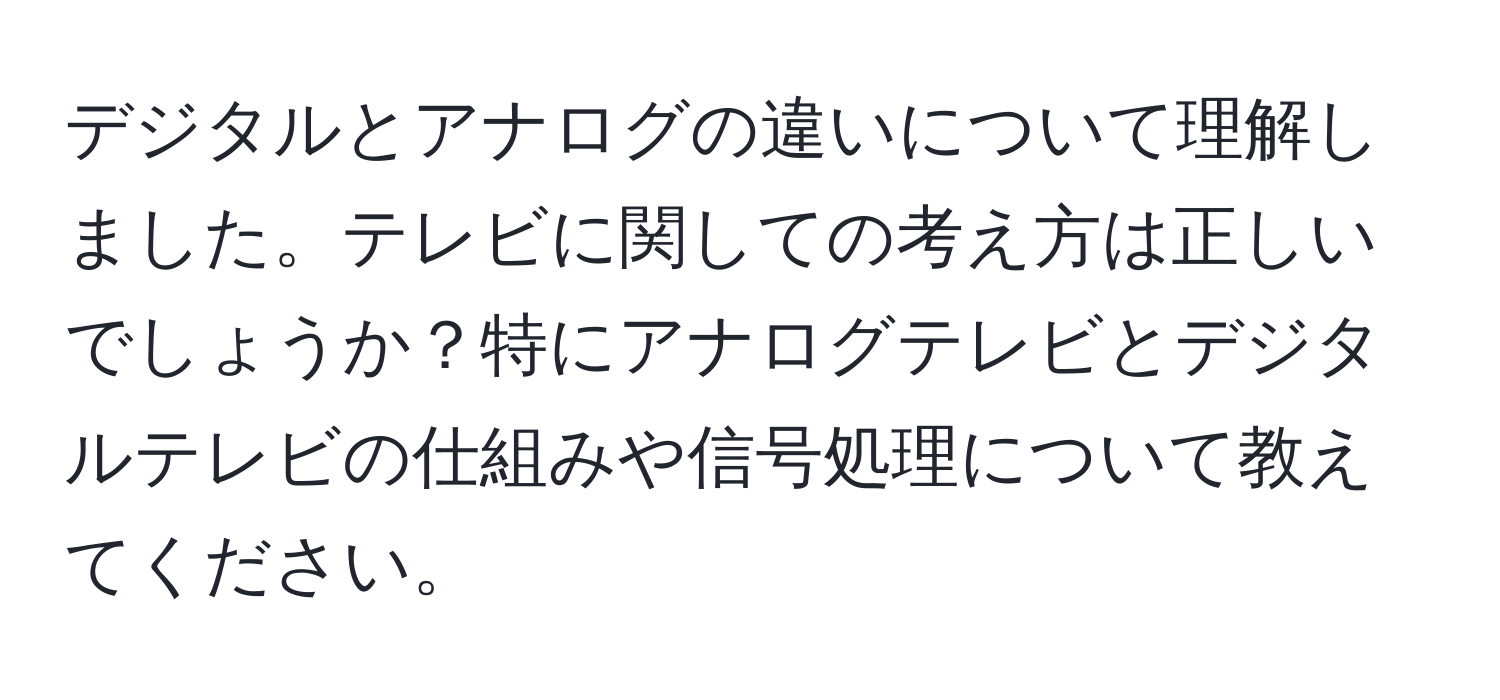 デジタルとアナログの違いについて理解しました。テレビに関しての考え方は正しいでしょうか？特にアナログテレビとデジタルテレビの仕組みや信号処理について教えてください。