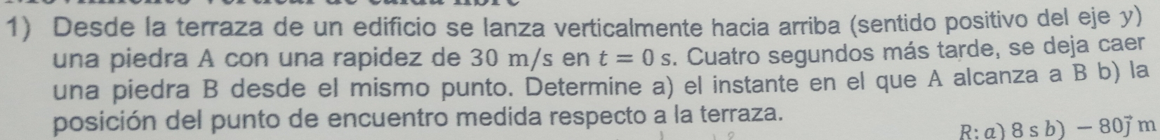 Desde la terraza de un edificio se lanza verticalmente hacia arriba (sentido positivo del eje y) 
una piedra A con una rapidez de 30 m/s en t=0s 3. Cuatro segundos más tarde, se deja caer 
una piedra B desde el mismo punto. Determine a) el instante en el que A alcanza a B b) la 
posición del punto de encuentro medida respecto a la terraza. 
R: a) 8sb)-80jm