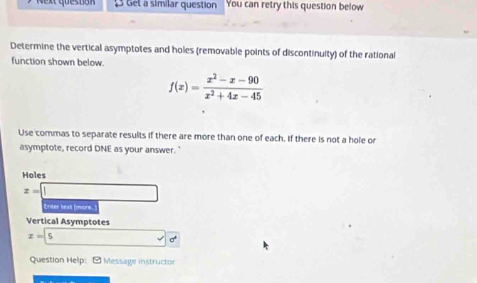 Next question B Get a similar question You can retry this question below
Determine the vertical asymptotes and holes (removable points of discontinuity) of the rational
function shown below.
f(x)= (x^2-x-90)/x^2+4x-45 
Use commas to separate results if there are more than one of each. If there is not a hole or
asymptote, record DNE as your answer."
Holes
x=□
Enter text [more.]
Vertical Asymptotes
x=5
Question Help: Message instructor