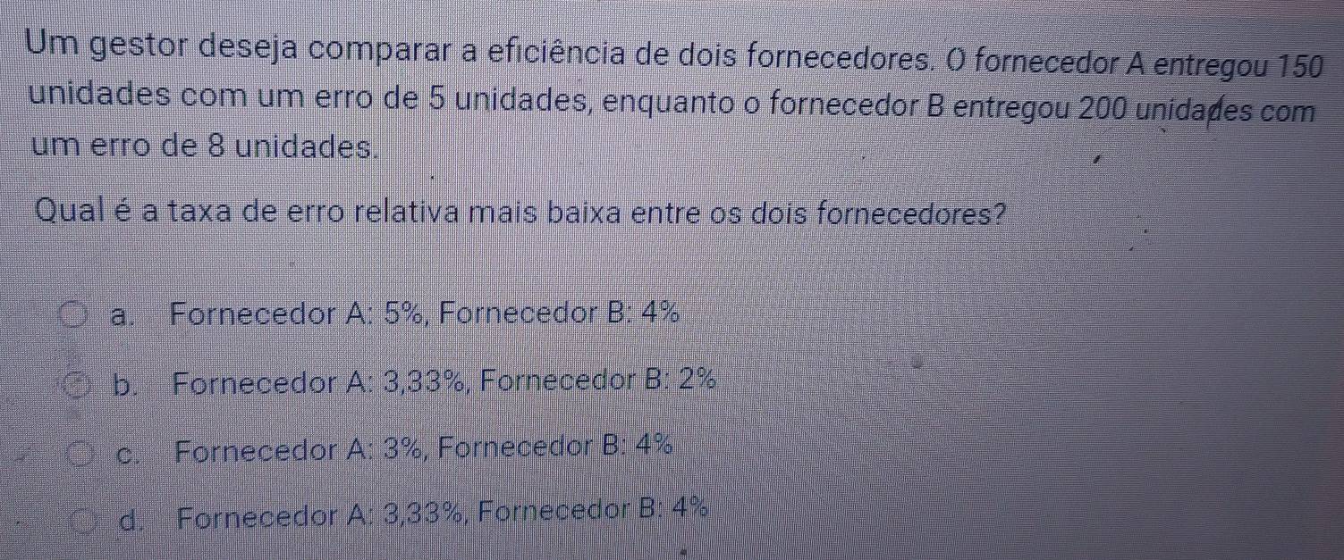 Um gestor deseja comparar a eficiência de dois fornecedores. O fornecedor A entregou 150
unidades com um erro de 5 unidades, enquanto o fornecedor B entregou 200 unidaões com
um erro de 8 unidades.
Qual é a taxa de erro relativa mais baixa entre os dois fornecedores?
a. Fornecedor A: 5%, Fornecedor B: 4%
b. Fornecedor A: 3,33%, Fornecedor B: 2%
c. Fornecedor A: 3%, Fornecedor B: 4%
d. Fornecedor A: 3,33%, Fornecedor B: 4%