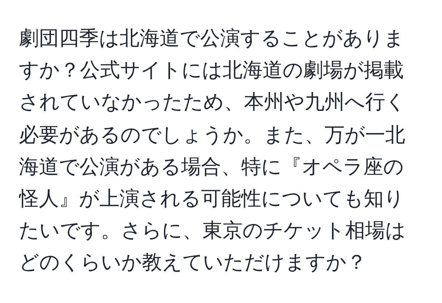 劇団四季は北海道で公演することがありますか？公式サイトには北海道の劇場が掲載されていなかったため、本州や九州へ行く必要があるのでしょうか。また、万が一北海道で公演がある場合、特に『オペラ座の怪人』が上演される可能性についても知りたいです。さらに、東京のチケット相場はどのくらいか教えていただけますか？