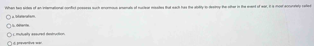 When two sides of an international conflict possess such enormous arsenals of nuclear missiles that each has the ability to destroy the other in the event of war, it is most accurately called
a. bilateralism.
b. détente.
c, mutually assured destruction.
d. preventive war.