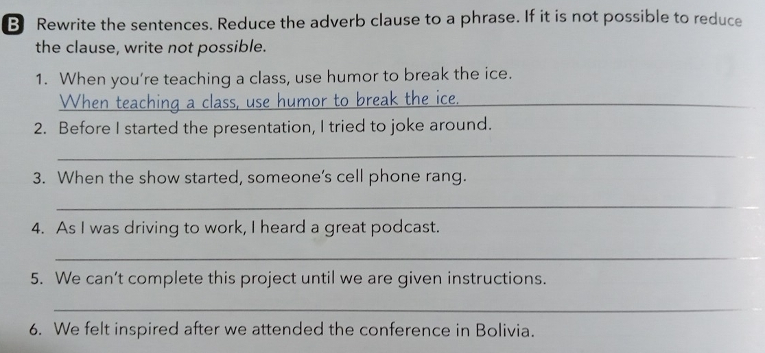 Rewrite the sentences. Reduce the adverb clause to a phrase. If it is not possible to reduce 
the clause, write not possible. 
1. When you’re teaching a class, use humor to break the ice. 
When teaching a class, use humor to break the ice._ 
2. Before I started the presentation, I tried to joke around. 
_ 
3. When the show started, someone’s cell phone rang. 
_ 
4. As I was driving to work, I heard a great podcast. 
_ 
5. We can’t complete this project until we are given instructions. 
_ 
6. We felt inspired after we attended the conference in Bolivia.