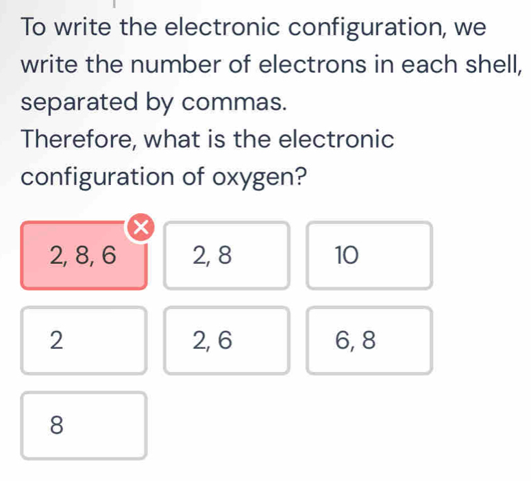 To write the electronic configuration, we
write the number of electrons in each shell,
separated by commas.
Therefore, what is the electronic
configuration of oxygen?
x
2, 8, 6 2, 8 10
2 2, 6 6, 8
8