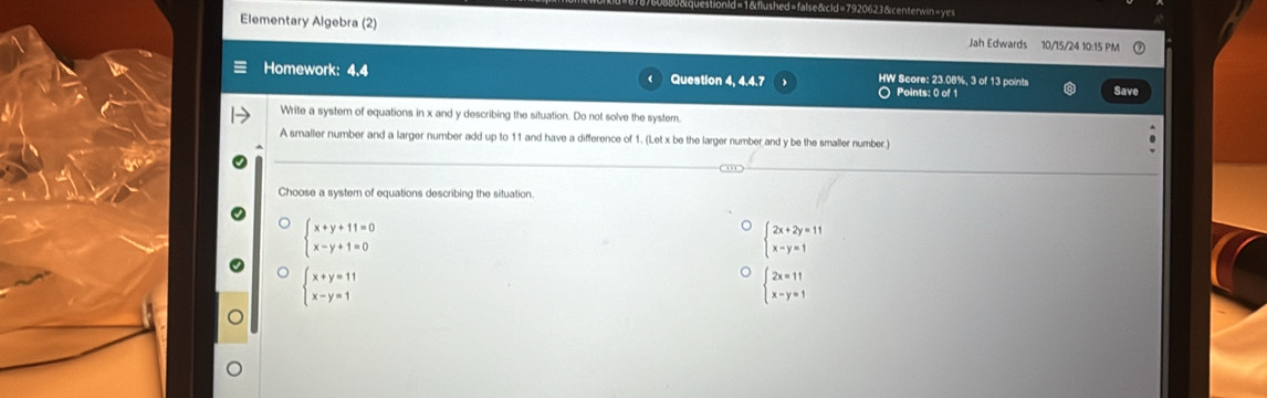 d=false&cld=7920623 &centerwin=ye=
Elementary Algebra (2) Jah Edwards 10/15/24 10:15 PM
Homework: 4.4 Question 4, 4.4.7 HW Score: 23.08%, 3 of 13 points Save
○ Points: 0 of 1
Write a system of equations in x and y describing the situation. Do not solve the system.
A smaller number and a larger number add up to 11 and have a difference of 1. (Let x be the larger number and y be the smaller number.)
Choose a system of equations describing the situation.
beginarrayl x+y+11=0 x-y+1=0endarray.
beginarrayl 2x+2y=11 x-y=1endarray.
beginarrayl x+y=11 x-y=1endarray.
beginarrayl 2x=11 x-y=1endarray.