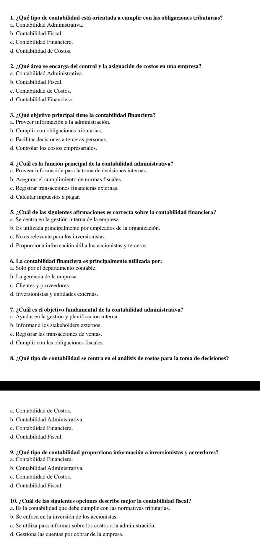 ¿Qué tipo de contabilidad está orientada a cumplir con las obligaciones tributarias?
a. Contabilidad Administrativa.
b. Contabilidad Fiscal.
c. Contabilidad Financiera.
d. Contabilidad de Costos.
2. ¿Qué área se encarga del control y la asignación de costos en una empresa?
a. Contabilidad Administrativa.
b. Contabilidad Fiscal.
c. Contabilidad de Costos.
d. Contabilidad Financiera.
3. ¿Qué objetivo principal tiene la contabilidad financiera?
a. Proveer información a la administración.
b. Cumplir con obligaciones tributarias.
c. Facilitar decisiones a terceras personas.
d. Controlar los costos empresariales.
4. ¿Cuál es la función principal de la contabilidad administrativa?
a. Proveer información para la toma de decisiones internas.
b. Asegurar el cumplimiento de normas fiscales.
c. Registrar transacciones financieras externas.
d. Calcular impuestos a pagar.
5. ¿Cuál de las siguientes afirmaciones es correcta sobre la contabilidad financiera?
a. Se centra en la gestión interna de la empresa.
b. Es utilizada principalmente por empleados de la organización.
c. No es relevante para los inversionistas.
d. Proporciona información útil a los accionistas y terceros.
6. La contabilidad financiera es principalmente utilizada por:
a. Solo por el departamento contable.
b. La gerencia de la empresa.
c. Clientes y proveedores.
d. Inversionistas y entidades externas.
7. ¿Cuál es el objetivo fundamental de la contabilidad administrativa?
a. Ayudar en la gestión y planificación interna.
b. Informar a los stakeholders externos.
c. Registrar las transacciones de ventas.
d. Cumplir con las obligaciones fiscales.
8. ¿Qué tipo de contabilidad se centra en el análisis de costos para la toma de decisiones?
a. Contabilidad de Costos.
b. Contabilidad Administrativa.
c. Contabilidad Financiera.
d. Contabilidad Fiscal.
9. ¿Qué tipo de contabilidad proporciona información a inversionistas y acreedores?
a. Contabilidad Financiera.
b. Contabilidad Administrativa.
c. Contabilidad de Costos.
d. Contabilidad Fiscal.
10. ¿Cuál de las siguientes opciones describe mejor la contabilidad fiscal?
a. Es la contabilidad que debe cumplir con las normativas tributarias.
b. Se enfoca en la inversión de los accionistas.
c. Se utiliza para informar sobre los costos a la administración.
d. Gestiona las cuentas por cobrar de la empresa.