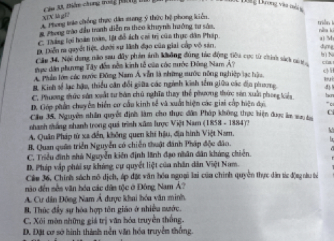 Ch 3ã tiển chung trog phong ta
c Dong Dơng vàa mo  
XIX là gī?
A. Phong tro chống thực dân mang ý thức hệ phong kiên.
triǎn lì
& Phong trào đầu tranh diễn ra theo khuỳnh hưởng tư sáa.
nàn kì
C. Tháng lợi hoàn toàn, lật đổ ách cai trị của thực dân Pháp.
D. Diễn r quyết liệt, đưới sự lĩnh đạo của giai cấp vô sản. a M
dựg
h N
Cău 34, Nội dang não sau đây phản ảnh không đúng tác động tiêu cục từ chính sách có ta cùa
tực dân phương Tây đến nền kinh tễ của các nước Đông Nam Ả?
c
A Phần lớm các nước Đông Nam Á vẫn là những nước nông nghiệp lạc hậu.
B. Kinh số lạc hậu, thiểu căn đổi giữa các ngành kinh têm giữa các địn phrương 4)
C. Phương thức sản xuất tư bản chủ nghĩa thay thể phương thức sản xuấi phong kiểa
D. Góp phần chuyêm biển cơ cầu kinh tế và xuất hiện các giai cấp hiện đạn “ c
C
Cầu 35, Nguyên nhân quyết định làm cho thực dân Pháp không thực hiện được âm maydai
nhanh thắng nhanh trong quá trình xâm lược Việt Nam (1858 - 1884)?
A. Quân Pháp tử xa đền, không quen khí hậu, địn hình Việt Nam. k
B. Quan quân triển Nguyễn có chiến thuật đánh Pháp độc đảo.
C. Triều đình mhà Nguyễn kiên định lãnh đạo nhân dân khóng chiến.
D. Pháp vập phái sự kháng cự quyết liệt của nhân dân Việt Nam.
Cáu 36, Chính sách mô dịch, áp đặc văn hóa ngoại lai của chính quyền thực dân tác động nàu tả
não đến sền văn hóu các dân tộc ở Đông Nam Á?
A. Cư dân Đông Nam Á dược khai hóa văn minh.
B. Thức đầy sự hòa hợp tôn giáo ở nhiều nước.
C. Xôi mòn những giá trị văn hóa truyền thống.
D. Đặt cơ sở hình thình nền văn hóa truyền thắng.