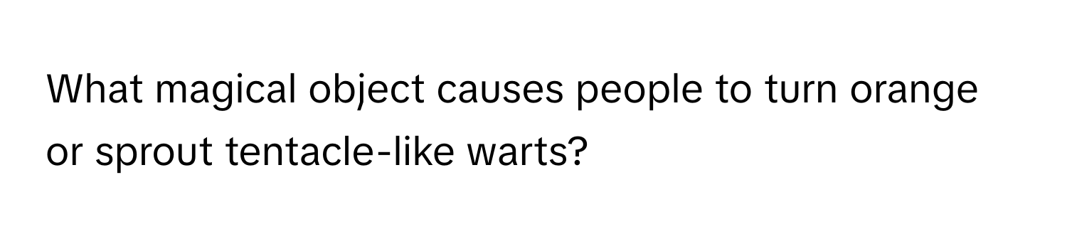 What magical object causes people to turn orange or sprout tentacle-like warts?