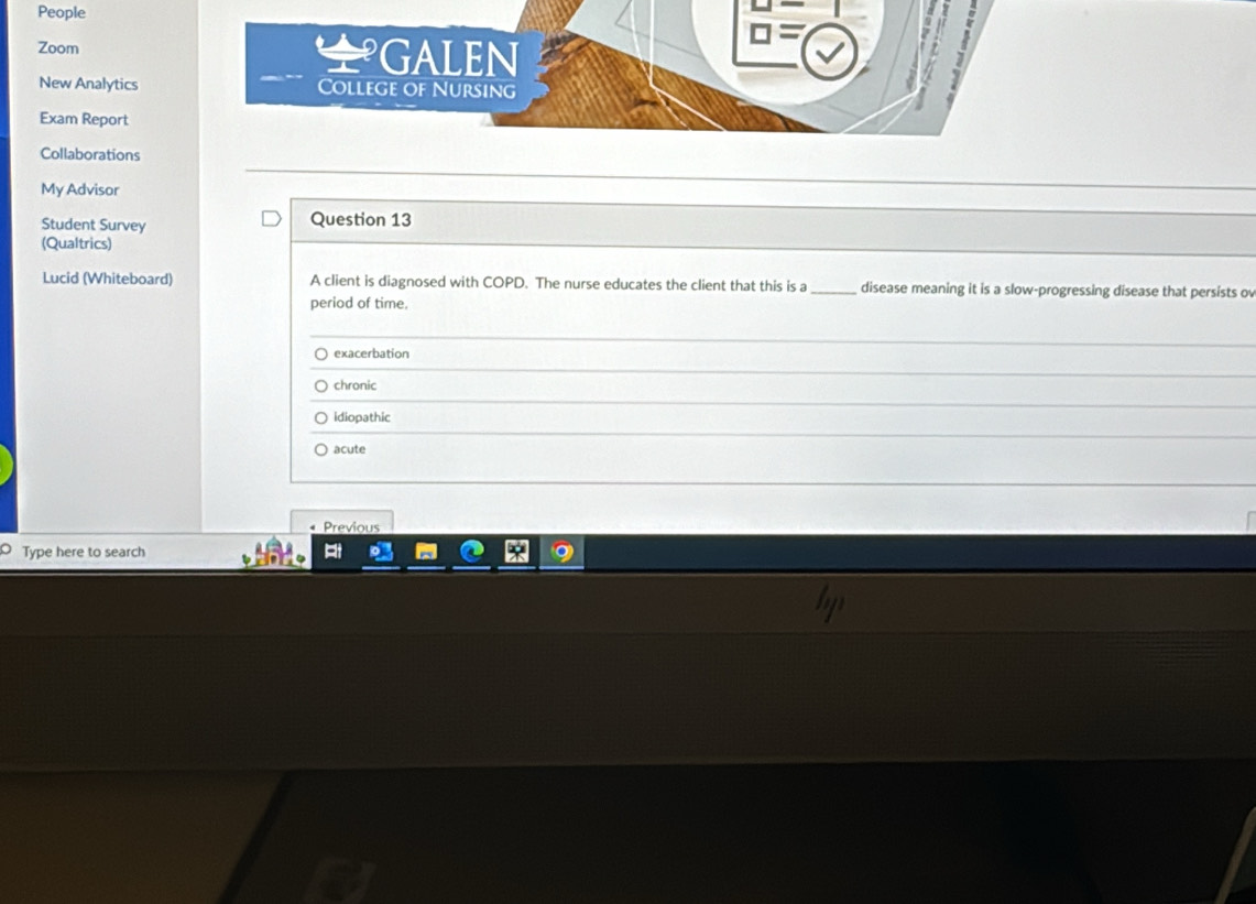 People
Zoom GALEN
a 
New Analytics College of Nursing
Exam Report
Collaborations
My Advisor
Student Survey Question 13
(Qualtrics)
Lucid (Whiteboard) A client is diagnosed with COPD. The nurse educates the client that this is a _disease meaning it is a slow-progressing disease that persists o
period of time.
○ exacerbation
chronic
idiopathic
acute
• Previous
Type here to search