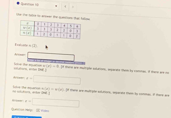 < 、
Use the table to answer the questions that folow.
Evaluate  n(2).
Answer: □ Enter a list of integer or decimal numbers (more.
Solve the equation w(x)=0. [If there are multiple solutions, separate them by commas. If there are no
solutions, enter DNE.]
Answer: x=□
Solve the equation n(x)=w(x). [If there are multiple solutions, separate them by commas. If there are
no solutions, enter DNE.]
Answer: x=□
Question Help: Video