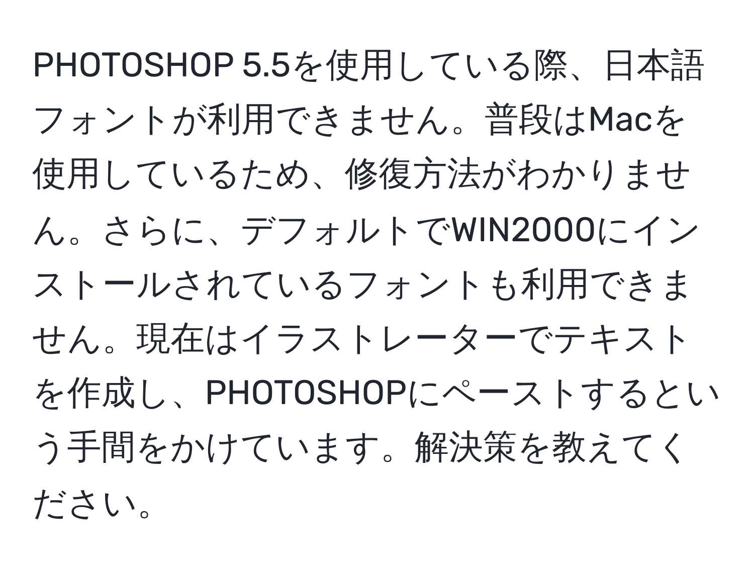 PHOTOSHOP 5.5を使用している際、日本語フォントが利用できません。普段はMacを使用しているため、修復方法がわかりません。さらに、デフォルトでWIN2000にインストールされているフォントも利用できません。現在はイラストレーターでテキストを作成し、PHOTOSHOPにペーストするという手間をかけています。解決策を教えてください。