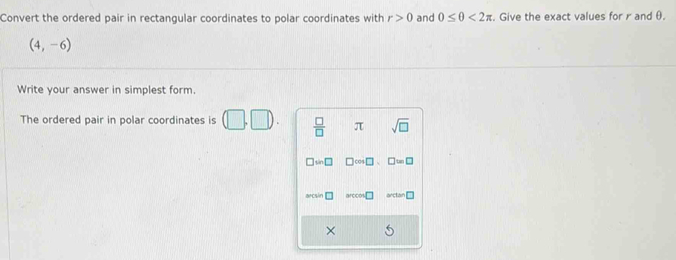 Convert the ordered pair in rectangular coordinates to polar coordinates with r>0 and 0≤ θ <2π. Give the exact values for r and θ.
(4,-6)
Write your answer in simplest form. 
The ordered pair in polar coordinates is (□ ,□ ).  □ /□   π sqrt(□ ) 
co I tan 
arccos arctar