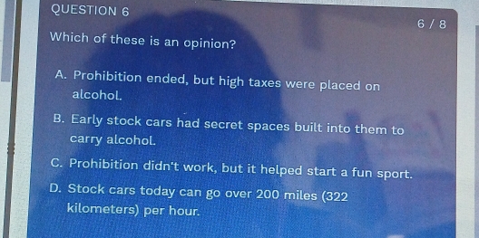 6 / 8
Which of these is an opinion?
A. Prohibition ended, but high taxes were placed on
alcohol.
B. Early stock cars had secret spaces built into them to
carry alcohol.
C. Prohibition didn't work, but it helped start a fun sport.
D. Stock cars today can go over 200 miles (322
kilometers) per hour.