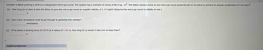 84.4kg· m^2
Consider a father pushing a child on a playground merry-go-round. The system has a moment of inertia of . The father exerts a force on the merry-go-round perpendicular to its radius to achieve an angular acceleration of 4 4.44rad/s^2. 
(a) How long (in s) does it take the father to give the merry-go-round an angular velocity of 1.19 rad/s? (Assume the merry-go-round is initially at rest.) 
$ 
(b) How many revolutions must he go through to generate this velocity? 
_ 
revolutions 
(c) If he exerts a slowing force of 250 N at a radius of 1.20 m, how long ins would it take him to stop them? 
_s 
Additional Materials