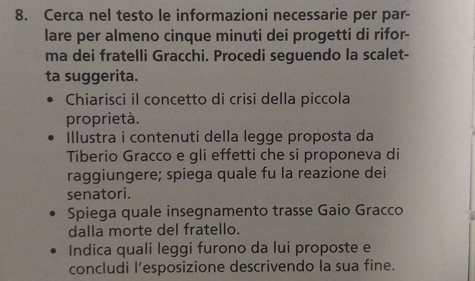 Cerca nel testo le informazioni necessarie per par- 
lare per almeno cinque minuti dei progetti di rifor- 
ma dei fratelli Gracchi. Procedi seguendo la scalet- 
ta suggerita. 
Chiarisci il concetto di crisi della piccola 
proprietà. 
Illustra i contenuti della legge proposta da 
Tiberio Gracco e gli effetti che si proponeva di 
raggiungere; spiega quale fu la reazione dei 
senatori. 
Spiega quale insegnamento trasse Gaio Gracco 
dalla morte del fratello. 
Indica quali leggi furono da lui proposte e 
concludi l’esposizione descrivendo la sua fine.