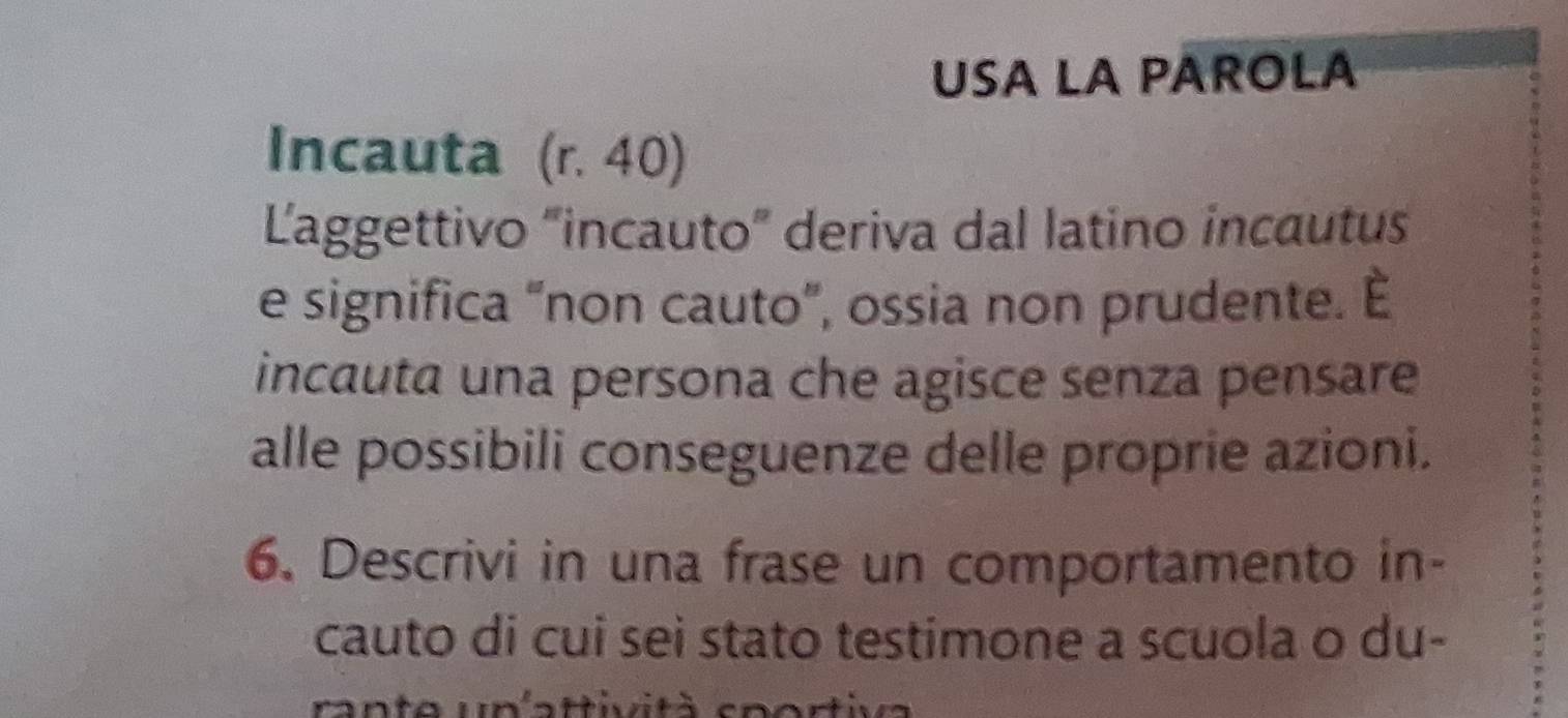 USA LA PAROLA 
Incauta (r. 40) 
Laggettivo "incauto” deriva dal latino incautus 
e significa “non cauto”, ossia non prudente. È 
incauta una persona che agisce senza pensare 
alle possibili conseguenze delle proprie azioni. 
6. Descrivi in una frase un comportamento in- 
cauto di cui sei stato testimone a scuola o du- 
rante un'attività sportiva