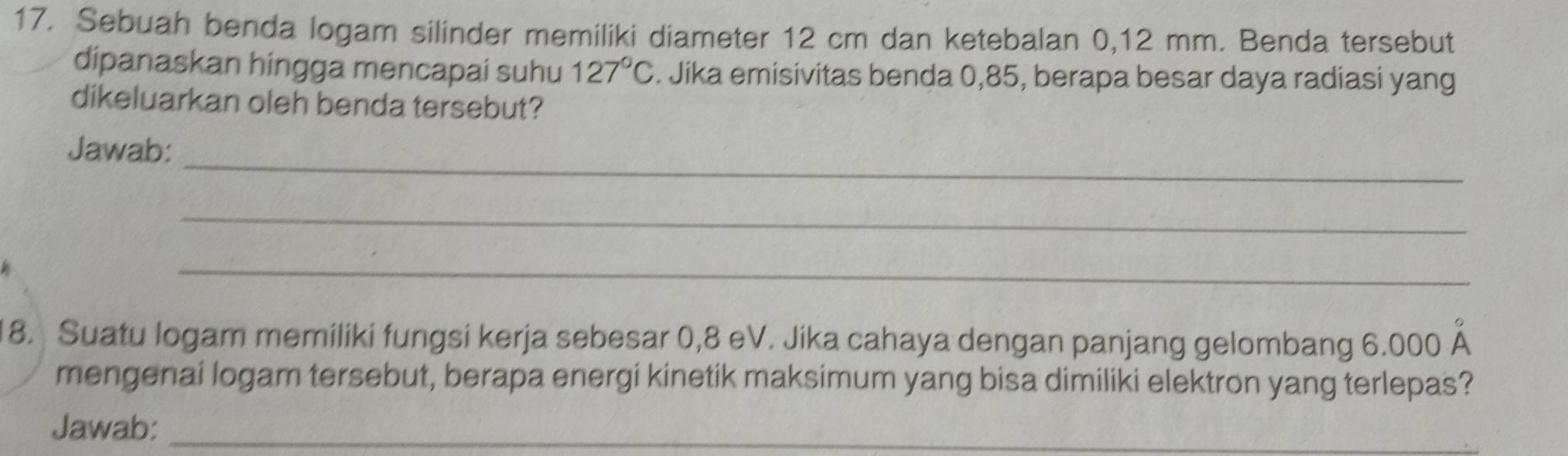 Sebuah benda logam silinder memiliki diameter 12 cm dan ketebalan 0,12 mm. Benda tersebut 
dipanaskan hingga mencapai suhu 127°C. Jika emisivitas benda 0,85, berapa besar daya radiasi yang 
dikeluarkan oleh benda tersebut? 
_ 
Jawab: 
_ 
_ 
18. Suatu logam memiliki fungsi kerja sebesar 0,8 eV. Jika cahaya dengan panjang gelombang 6.000 Á 
mengenai logam tersebut, berapa energi kinetik maksimum yang bisa dimiliki elektron yang terlepas? 
Jawab:_