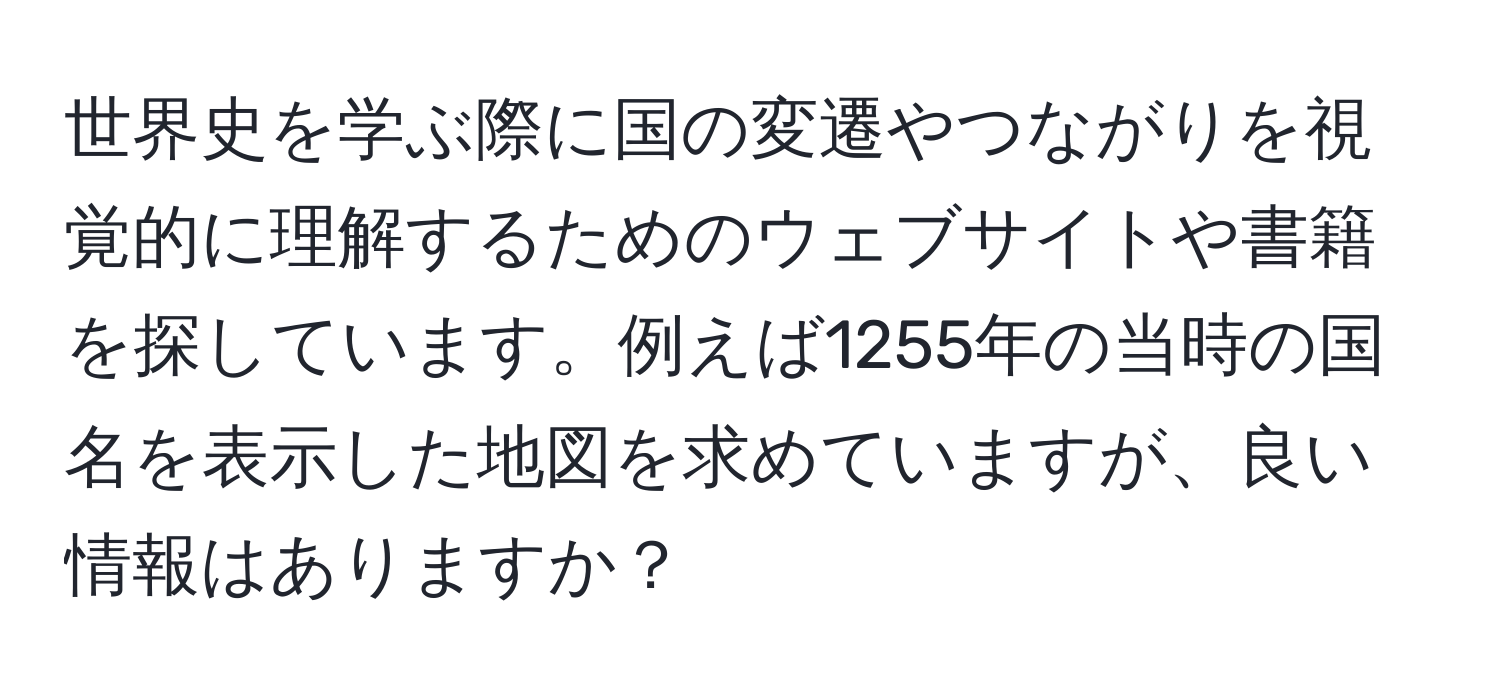 世界史を学ぶ際に国の変遷やつながりを視覚的に理解するためのウェブサイトや書籍を探しています。例えば1255年の当時の国名を表示した地図を求めていますが、良い情報はありますか？