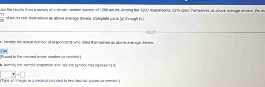 Use the results from a survey of a simple random sample of 1280 adults. Among the 1280 respondents, 62% rated themselves as above average drivers. We w
 11/20  of adults rate themselves as above average drivers. Complete parts (a) through (c). 
a, Identify the actual number of respondents who rated themselves as above average drivers.
794
(Round to the nearest whole number as needed.) 
b, Identify the sample proportion and use the symbol that represents it
□ =□
(Type an integer or a decimal rounded to two decimal places as needed.)