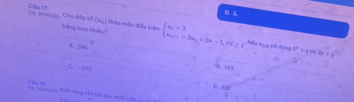 D. 5.
(id: 309568) Cho dãy số (u_n) 1 thỏa mãn điều kiện: beginarrayl u_1=2 u_n+1=3u_n+2n-1,forall u≥ 1endarray.
bằng bao nhiêu?
A. 206.
Nếu tự có dạng 3^p+q thì 3p+q
C. -103
B. 103.
Câu 18:
D. 412.
(ld: 309569). Biết rằng tồn tại duy nhất cập