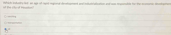 Which industry led an age of rapid regional development and industrialization and was responsible for the economic developmen
of the city of Houston?
ranching
transportation
oil