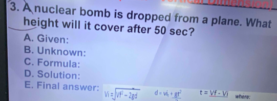 A nuclear bomb is dropped from a plane. What 
height will it cover after 50 sec? 
A. Given: 
B. Unknown: 
C. Formula: 
D. Solution: 
E. Final answer: Vi=sqrt(Vf^2-2gd) d=vi_t+gt^2 t=_ Vf-Vi where: