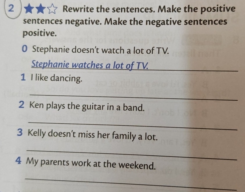 Rewrite the sentences. Make the positive 
sentences negative. Make the negative sentences 
positive. 
0 Stephanie doesn’t watch a lot of TV. 
Stephanie watches a lot of TV._ 
1 I like dancing. 
_ 
2 Ken plays the guitar in a band. 
_ 
3 Kelly doesn’t miss her family a lot. 
_ 
4 My parents work at the weekend. 
_