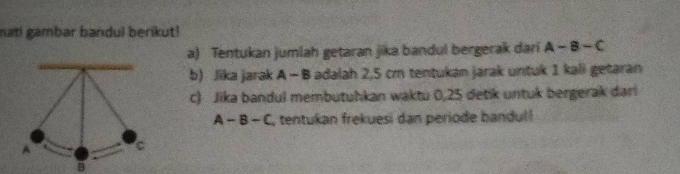 mati gambar bandul berikut! 
a) Tentukan jumlah getaran jika bandul bergerak dari A-B-C
b) Jika jarak A - B adalah 2,5 cm tentukan jarak untuk 1 kali getaran 
c) Jika bandul membutuhkan waktu 0,25 detik untuk bergerak dari
A-B-C , tentukan frekuesi dan periode bandul! 
A 
C
B