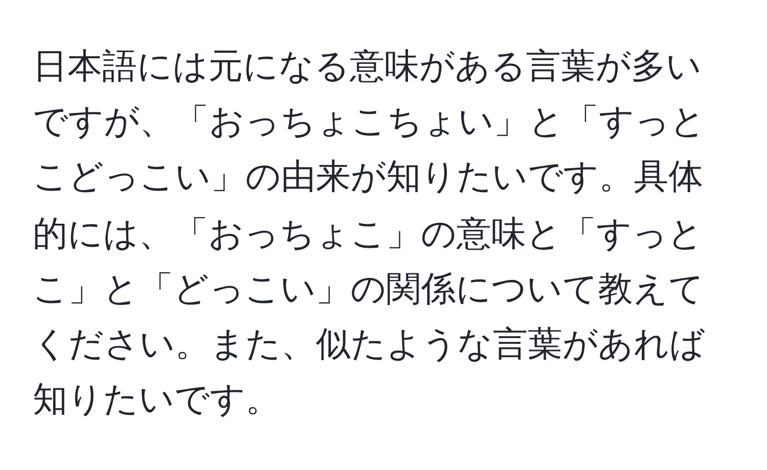 日本語には元になる意味がある言葉が多いですが、「おっちょこちょい」と「すっとこどっこい」の由来が知りたいです。具体的には、「おっちょこ」の意味と「すっとこ」と「どっこい」の関係について教えてください。また、似たような言葉があれば知りたいです。