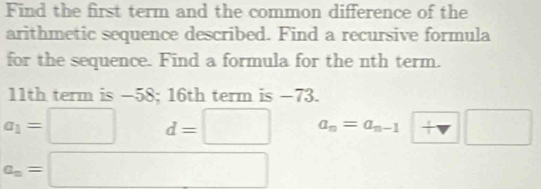 Find the first term and the common difference of the
arithmetic sequence described. Find a recursive formula
for the sequence. Find a formula for the nth term.
11th term is −58; 16th term is −73.
a_1=□ d=□ a_n=a_n-1□
a_n=□