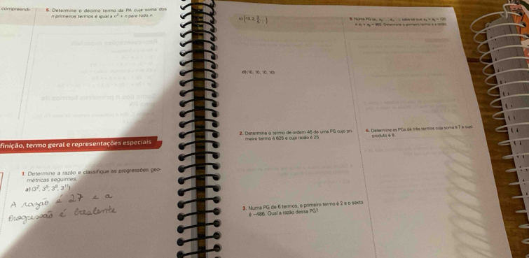 compreend 5. Determine o décimo termo da P cuja soma dos para todo n 
n primeiros termos é igual a n^2=n cì (10,2, 2/5 ,...) B. Turna FG la a 4 1. sabe 9e 14 a_2=a_1=120
4A_1+A_2=25 0. Determine s pomeiro terma e a istão 
d (10,10,10,10)
2. Determine o termo de ordem 46 de uma PG cujó pr produta é 6
tinição, termo geral e representações especiais meiro termo é 625 e cuja razão é 25 6. Deternuse as PGs de más termos coja soma é7 e lu6 
1. Determine a razão e classifique as progressões geo- 
métricas seguintes. 
a (3^2,3^5,3^8,3^(11))
3. Numa PG de 6 termos, o primeiro termo é 2 e o sexto 
é −486. Qual a razão dessa PG?
