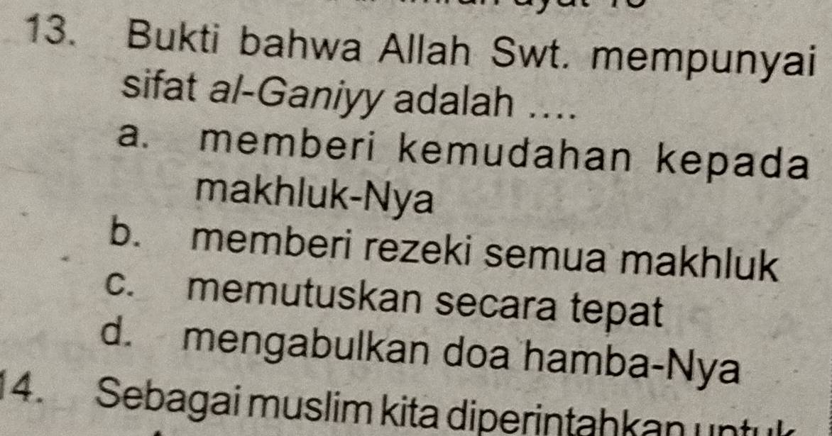 Bukti bahwa Allah Swt. mempunyai
sifat al-Ganiyy adalah ....
a. memberi kemudahan kepada
makhluk-Nya
b. memberi rezeki semua makhluk
c. memutuskan secara tepat
d. mengabulkan doa hamba-Nya
4. Sebagai muslim kita diperintahkan untu