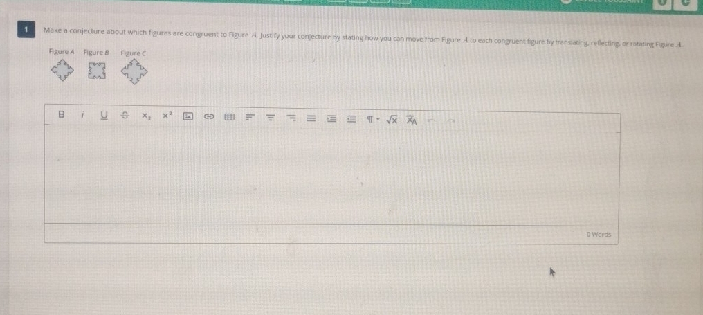 Make a conjecture about which figures are congruent to Figure A. Justify your conjecture by stating how you can move from Figure A to each congruent figure by translating, reflecting, or rotating Figure A. 
Figure A Figure B Figure C 
B i U x_2 x^2 G 
0 Words