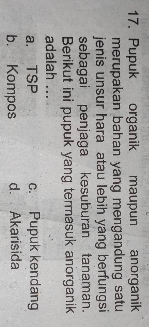 Pupuk organik maupun anorganik
merupakan bahan yang mengandung satu
jenis unsur hara atau lebih yang berfungsi
sebagai penjaga kesuburan tanaman.
Berikut ini pupuk yang termasuk anorganik
adalah ...
a. TSP c. Pupuk kendang
b. Kompos d. Akarisida