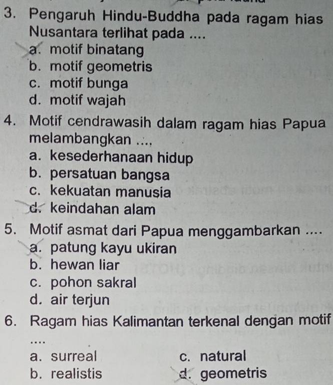 Pengaruh Hindu-Buddha pada ragam hias
Nusantara terlihat pada ....
a. motif binatang
b. motif geometris
c. motif bunga
d. motif wajah
4. Motif cendrawasih dalam ragam hias Papua
melambangkan ....
a. kesederhanaan hidup
b. persatuan bangsa
c. kekuatan manusia
d. keindahan alam
5. Motif asmat dari Papua menggambarkan ....
a. patung kayu ukiran
b. hewan liar
c. pohon sakral
d. air terjun
6. Ragam hias Kalimantan terkenal dengan motif
…
a. surreal c. natural
b. realistis d. geometris