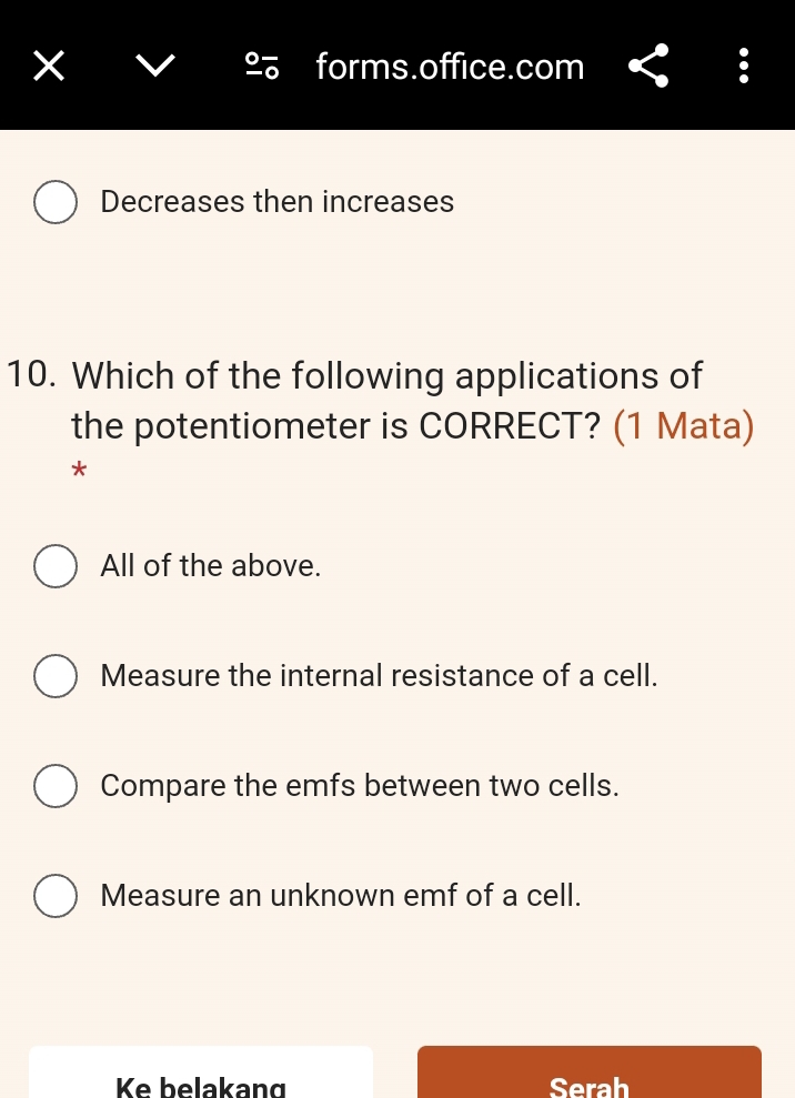 forms.office.com
Decreases then increases
10. Which of the following applications of
the potentiometer is CORRECT? (1 Mata)
*
All of the above.
Measure the internal resistance of a cell.
Compare the emfs between two cells.
Measure an unknown emf of a cell.
Ke belakang Serah