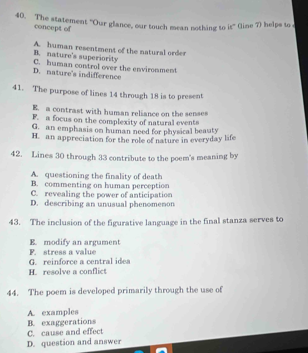 The statement “Our glance, our touch mean nothing to it” (line 7) helps to c
concept of
A. human resentment of the natural order
B. nature's superiority
C. human control over the environment
D. nature's indifference
41. The purpose of lines 14 through 18 is to present
E. a contrast with human reliance on the senses
F. a focus on the complexity of natural events
G. an emphasis on human need for physical beauty
H. an appreciation for the role of nature in everyday life
42. Lines 30 through 33 contribute to the poem's meaning by
A. questioning the finality of death
B. commenting on human perception
C. revealing the power of anticipation
D. describing an unusual phenomenon
43. The inclusion of the figurative language in the final stanza serves to
E. modify an argument
F. stress a value
G. reinforce a central idea
H. resolve a conflict
44. The poem is developed primarily through the use of
A. examples
B. exaggerations
C. cause and effect
D. question and answer