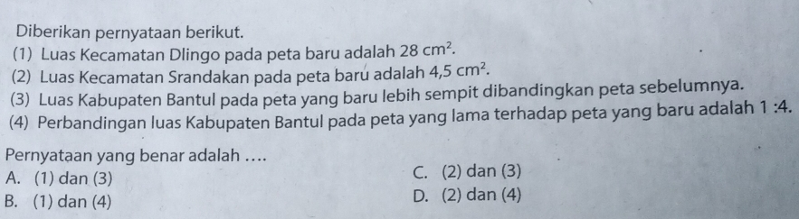 Diberikan pernyataan berikut.
(1) Luas Kecamatan Dlingo pada peta baru adalah 28cm^2. 
(2) Luas Kecamatan Srandakan pada peta baru adalah 4, 5cm^2. 
(3) Luas Kabupaten Bantul pada peta yang baru lebih sempit dibandingkan peta sebelumnya.
(4) Perbandingan luas Kabupaten Bantul pada peta yang lama terhadap peta yang baru adalah 1:4. 
Pernyataan yang benar adalah ....
A. (1) dan (3) C. (2) dan (3)
B. (1) dan (4) D. (2) dan (4)