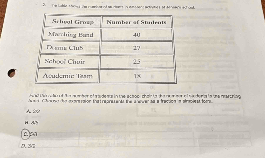 The table shows the number of students in different activities at Jennie's school.
Find the ratio of the number of students in the school choir to the number of students in the marching
band. Choose the expression that represents the answer as a fraction in simplest form.
A. 3/2
B. 8/5
C. 5/8
D. 3/9