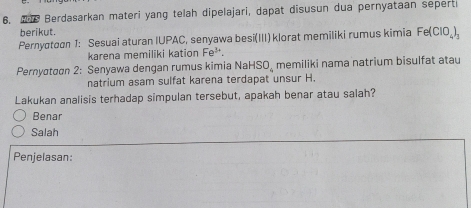 We Berdasarkan materi yang telah dipelajari, dapat disusun dua pernyataan seperti 
berikut. 
Pernyatoon 1: Sesuai aturan IUPAC, senyawa besi(III) klorat memiliki rumus kimia Fe(ClO_4)_3
karena memiliki kation Fe^(3+). 
Pernyσtσon 2: Senyawa dengan rumus kimia NaHSO_ memiliki nama natrium bisulfat atau 
natrium asam sulfat karena terdapat unsur H. 
Lakukan analisis terhadap simpulan tersebut, apakah benar atau salah? 
Benar 
Salah 
Penjelasan: