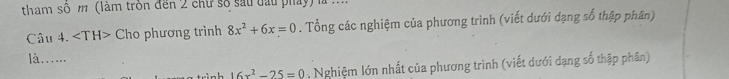 tham số m (làm tròn đến 2 chư số sau đầu phảy) là ... 
Câu 4. Cho phương trình 8x^2+6x=0. Tổng các nghiệm của phương trình (viết dưới dạng số thập phân) 
là..... 
h 16x^2-25=0 : Nghiệm lớn nhất của phương trình (viết dưới dạng số thập phân)