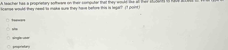 A teacher has a proprietary software on their computer that they would like all their students to have access to. what type
license would they need to make sure they have before this is legal? (1 point)
freeware
site
single-user
proprietary