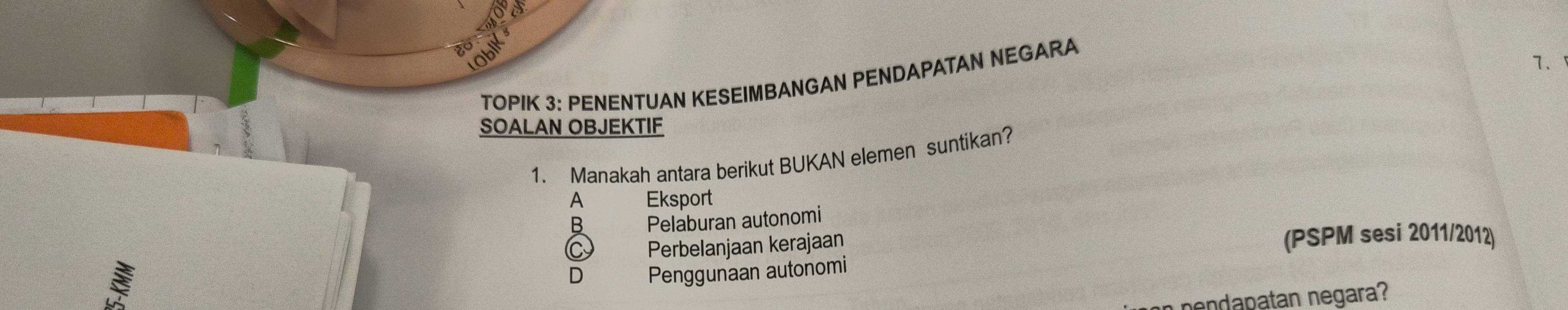 TOPIK 3: PENENTUAN KESEIMBANGAN PENDAPATAN NEGARA
7.
SOALAN OBJEKTIF
1. Manakah antara berikut BUKAN elemen suntikan?
A Eksport
B Pelaburan autonomi
C Perbelanjaan kerajaan (PSPM sesi 2011/2012)
D Penggunaan autonomi
nendapatan negara?