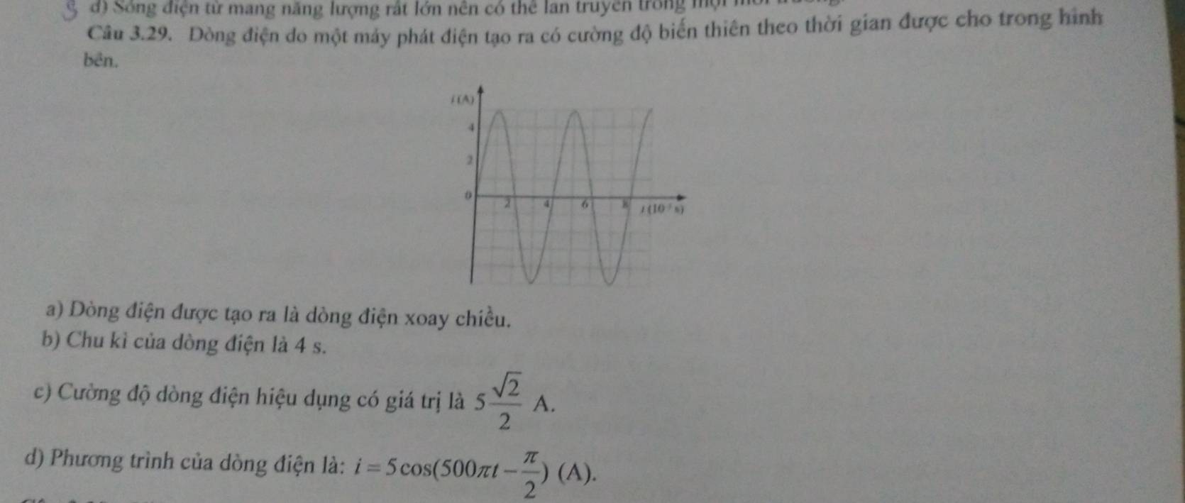 đ) Sống điện từ mang năng lượng rất lớn nền có thể lan truyền trong mộ
Câu 3.29. Dòng điện do một máy phát điện tạo ra có cường độ biến thiên theo thời gian được cho trong hình
bên.
a) Dòng điện được tạo ra là dòng điện xoay chiều.
b) Chu kì của dòng điện là 4 s.
c) Cường độ dòng điện hiệu dụng có giá trị là 5 sqrt(2)/2 A.
d) Phương trình của dòng điện là: i=5cos (500π t- π /2 )(A).