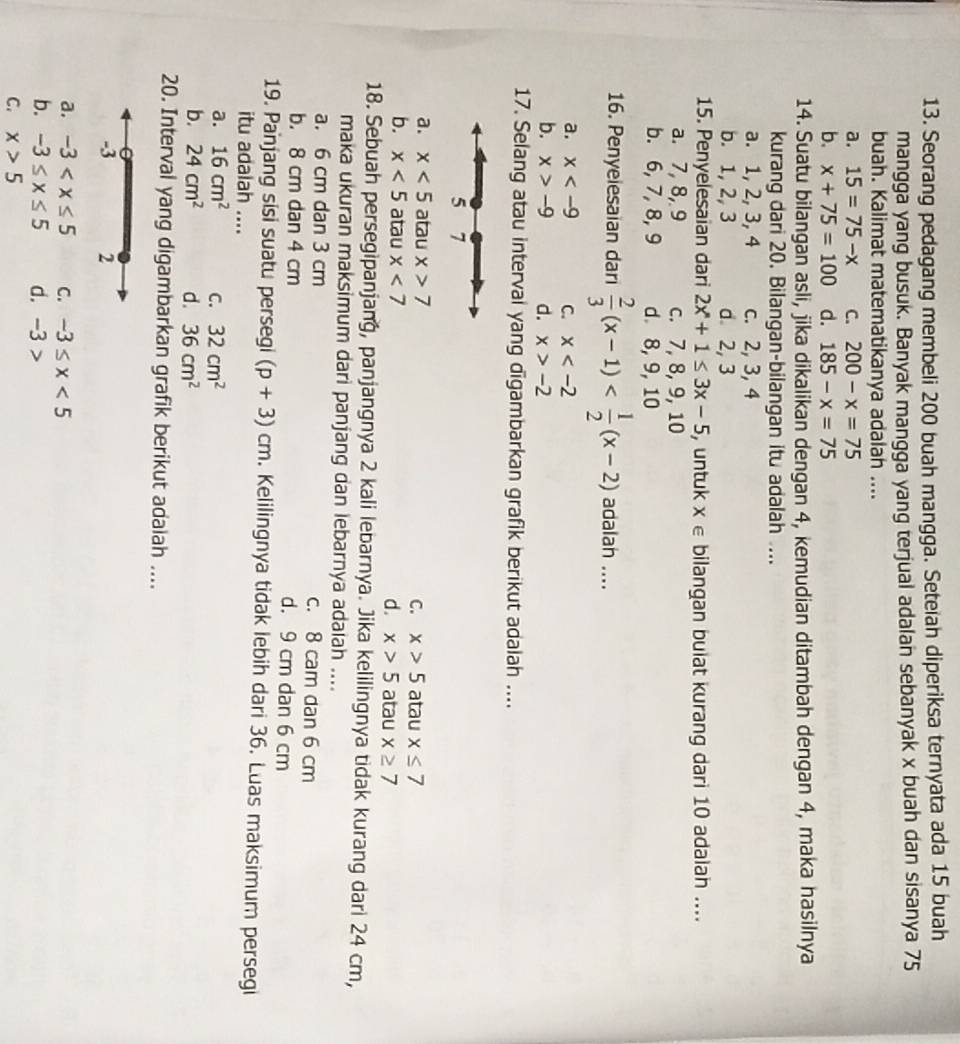 Seorang pedagang membeli 200 buah mangga. Seteiah diperiksa ternyata ada 15 buah
mangga yang busuk. Banyak mangga yang terjual adalan sebanyak x buah dan sisanya 75
buah. Kalimat matematikanya adalah ....
a. 15=75-x C. 200-x=75
b. x+75=100 d. 185-x=75
14. Suatu bilangan asli, jika dikalikan dengan 4, kemudian ditambah dengan 4, maka hasilnya
kurang dari 20. Bilangan-bilangan itu adalah ....
a. 1, 2, 3, 4 c. 2, 3, 4
b. 1, 2, 3 d 2, 3
15. Penyelesaian dari 2x+1≤ 3x-5 , untuk X∈ bilangan buiat kurang dari 10 adalah ....
a. 7, 8, 9 c. 7, 8, 9, 10
b. 6, 7, 8, 9 d. 8, 9, 10
16. Penyeiesaian dari  2/3 (x-1) adalah ....
a. x C. x
b. x>-9 d. x>-2
17. Selang atau interval yang digambarkan grafik berikut adalah ....
5 7
a. x<5</tex> atau x>7 atau x≤ 7
C. x>5
b. x<5</tex> atau x<7</tex> atau x≥ 7
d. x>5
18. Sebuah persegipanjang, panjangnya 2 kali lebarnya. Jika kelilingnya tidak kurang dari 24 cm,
maka ukuran maksimum dari panjang dan lebarnya adalah ....
a. 6 cm dan 3 cm c. 8 cam dan 6 cm
b. 8 cm dan 4 cm d. 9 cm dan 6 cm
19. Panjang sisi suatu persegi (p+3)cm. Kelilingnya tidak lebih dari 36. Luas maksimum persegi
itu adalah ....
a. 16cm^2 C. 32cm^2
b. 24cm^2 d. 36cm^2
20. Interval yang digambarkan grafik berikut adaiah ....
-3 2
a. -3 C. -3≤ x<5</tex>
b. -3≤ x≤ 5 d. -3 >
C. x>5