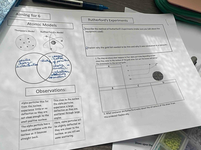 Aiming for 6 
Rutherford’s Experiments 
Atomic Models 
Describe the method of Rutherford's Experiments (make sure you talk about the 
Thompson's Model Rutherford's Model equipment used): 
。 
2)Explain why the gold foll needed to be thin and why it was conducted in a vacuum 
o n 
1. The diogram shows what happens to four alpha particles depending on how 
close they come to the nucleus of the gold atom. Cut out the bexes and assign 
positue 
thase 
dis dõess the statements to the correct path. 
A 


s 
C 
a 
04 
D 
C 
Observations: 
B 
Alpha particles this far This close to the nucleus 
from the nucleus. the alpha particles 
2. What conclusion did Rutherford make about the structure of the atom from 
deflection as they are experience little or no experience a large 
not close enough to the scattered through large deflection so they are 
small positive nucleus. angles. 
The alpha particle has a this evidence? Explain why. 
nucleus so it bounces head-on collision with the be slightly deflected as Here, alpha particles will 
they are closer to the 
nucleus, so you will see 
straight back. some scattering. 
Shoes upon the